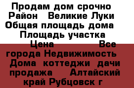 Продам дом срочно › Район ­ Великие Луки › Общая площадь дома ­ 48 › Площадь участка ­ 1 700 › Цена ­ 150 000 - Все города Недвижимость » Дома, коттеджи, дачи продажа   . Алтайский край,Рубцовск г.